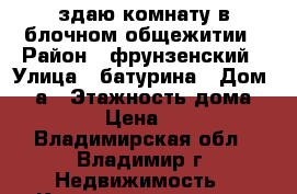 здаю комнату в блочном общежитии › Район ­ фрунзенский › Улица ­ батурина › Дом ­ 37а › Этажность дома ­ 5 › Цена ­ 5 - Владимирская обл., Владимир г. Недвижимость » Квартиры аренда   